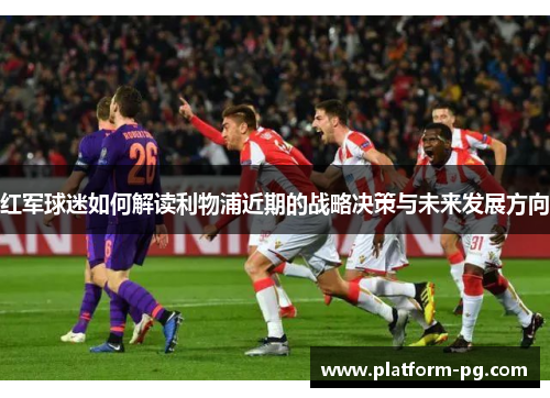 红军球迷如何解读利物浦近期的战略决策与未来发展方向