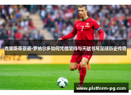 克里斯蒂亚诺·罗纳尔多如何凭借坚持与天赋书写足球历史传奇
