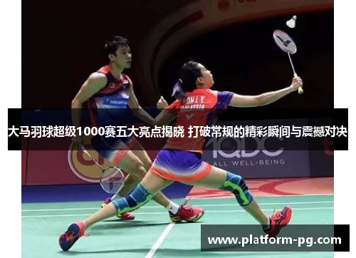 大马羽球超级1000赛五大亮点揭晓 打破常规的精彩瞬间与震撼对决