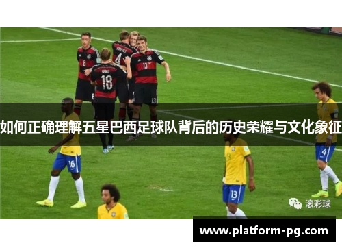 如何正确理解五星巴西足球队背后的历史荣耀与文化象征