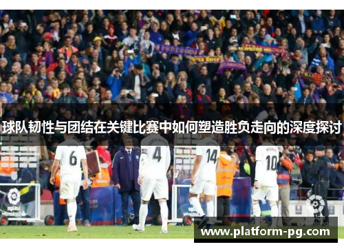 球队韧性与团结在关键比赛中如何塑造胜负走向的深度探讨