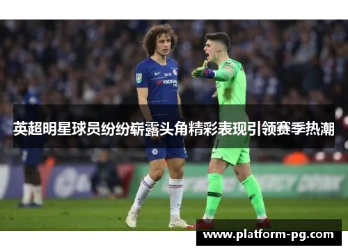 英超明星球员纷纷崭露头角精彩表现引领赛季热潮