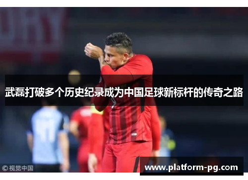 武磊打破多个历史纪录成为中国足球新标杆的传奇之路