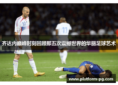 齐达内巅峰时刻回顾那五次震撼世界的华丽足球艺术