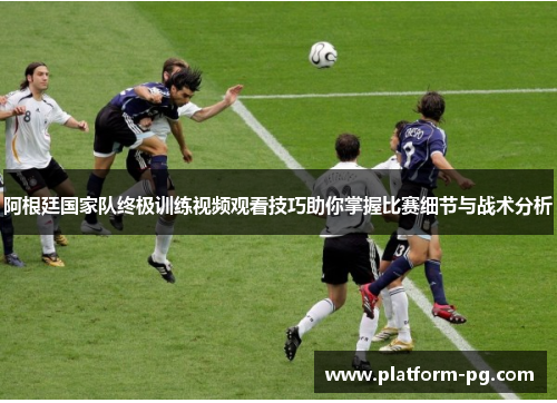 阿根廷国家队终极训练视频观看技巧助你掌握比赛细节与战术分析