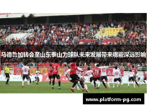马德鲁加转会至山东泰山为球队未来发展带来哪些深远影响